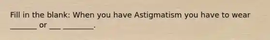 Fill in the blank: When you have Astigmatism you have to wear _______ or ___ ________.