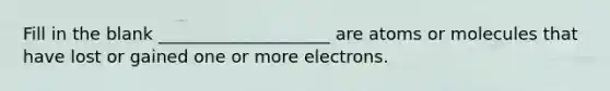 Fill in the blank ____________________ are atoms or molecules that have lost or gained one or more electrons.