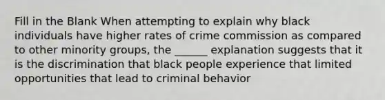 Fill in the Blank When attempting to explain why black individuals have higher rates of crime commission as compared to other minority groups, the ______ explanation suggests that it is the discrimination that black people experience that limited opportunities that lead to criminal behavior