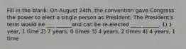 Fill in the blank: On August 24th, the convention gave Congress the power to elect a single person as President. The President's term would be ___ ______and can be re-elected ____ ______. 1) 1 year, 1 time 2) 7 years, 0 times 3) 4 years, 2 times 4) 4 years, 1 time