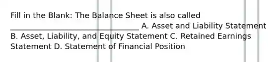 Fill in the Blank: The Balance Sheet is also called _________________________________ A. Asset and Liability Statement B. Asset, Liability, and Equity Statement C. Retained Earnings Statement D. Statement of Financial Position