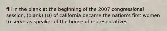 fill in the blank at the beginning of the 2007 congressional session, (blank) (D) of california became the nation's first women to serve as speaker of the house of representatives