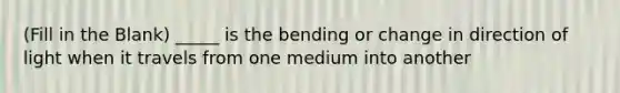 (Fill in the Blank) _____ is the bending or change in direction of light when it travels from one medium into another