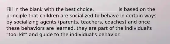 Fill in the blank with the best choice. _________ is based on the principle that children are socialized to behave in certain ways by socializing agents (parents, teachers, coaches) and once these behaviors are learned, they are part of the individual's "tool kit" and guide to the individual's behavior.