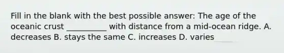 Fill in the blank with the best possible answer: The age of the <a href='https://www.questionai.com/knowledge/kPVS0KdHos-oceanic-crust' class='anchor-knowledge'>oceanic crust</a> __________ with distance from a mid-ocean ridge. A. decreases B. stays the same C. increases D. varies