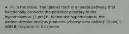 A. Fill in the blank: The (blank) tract is a neural pathway that functionally connects the posterior pituitary to the hypothalamus. [2 pts] B. Within the hypothalamus, the paraventricular nucleus produces (choose best option): [2 pts] i. ADH ii. Oxytocin iii. Calcitonin