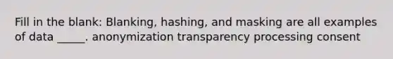 Fill in the blank: Blanking, hashing, and masking are all examples of data _____. anonymization transparency processing consent