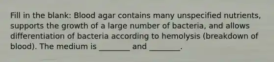 Fill in the blank: Blood agar contains many unspecified nutrients, supports the growth of a large number of bacteria, and allows differentiation of bacteria according to hemolysis (breakdown of blood). The medium is ________ and ________.