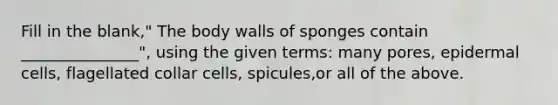 Fill in the blank," The body walls of sponges contain _______________", using the given terms: many pores, epidermal cells, flagellated collar cells, spicules,or all of the above.