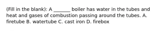 (Fill in the blank): A _______ boiler has water in the tubes and heat and gases of combustion passing around the tubes. A. firetube B. watertube C. cast iron D. firebox