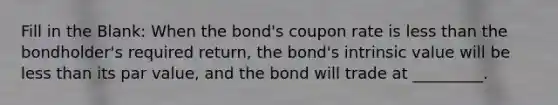 Fill in the Blank: When the bond's coupon rate is less than the bondholder's required return, the bond's intrinsic value will be less than its par value, and the bond will trade at _________.