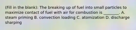 (Fill in the blank): The breaking up of fuel into small particles to maximize contact of fuel with air for combustion is ________. A. steam priming B. convection loading C. atomization D. discharge sharping