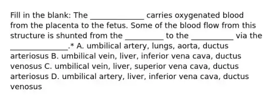 Fill in the blank: The ______________ carries oxygenated blood from the placenta to the fetus. Some of the blood flow from this structure is shunted from the __________ to the ___________ via the _______________.* A. umbilical artery, lungs, aorta, ductus arteriosus B. umbilical vein, liver, inferior vena cava, ductus venosus C. umbilical vein, liver, superior vena cava, ductus arteriosus D. umbilical artery, liver, inferior vena cava, ductus venosus