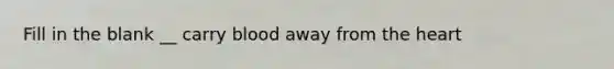 Fill in the blank __ carry blood away from the heart