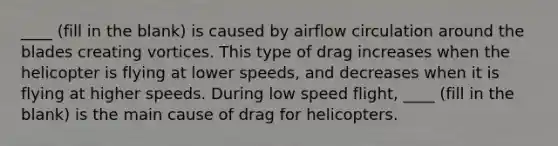 ____ (fill in the blank) is caused by airflow circulation around the blades creating vortices. This type of drag increases when the helicopter is flying at lower speeds, and decreases when it is flying at higher speeds. During low speed flight, ____ (fill in the blank) is the main cause of drag for helicopters.