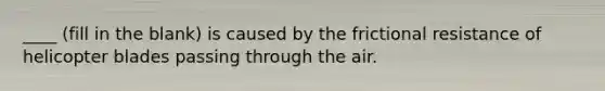 ____ (fill in the blank) is caused by the frictional resistance of helicopter blades passing through the air.