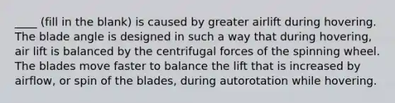 ____ (fill in the blank) is caused by greater airlift during hovering. The blade angle is designed in such a way that during hovering, air lift is balanced by the centrifugal forces of the spinning wheel. The blades move faster to balance the lift that is increased by airflow, or spin of the blades, during autorotation while hovering.