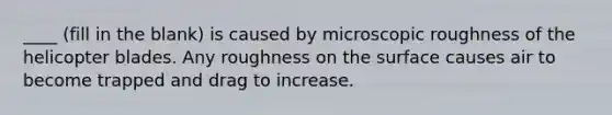 ____ (fill in the blank) is caused by microscopic roughness of the helicopter blades. Any roughness on the surface causes air to become trapped and drag to increase.