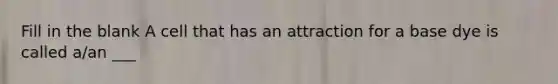 Fill in the blank A cell that has an attraction for a base dye is called a/an ___