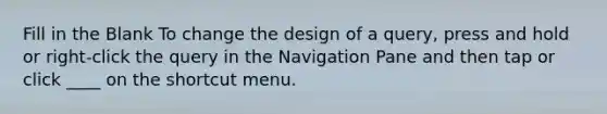 Fill in the Blank To change the design of a query, press and hold or right-click the query in the Navigation Pane and then tap or click ____ on the shortcut menu.