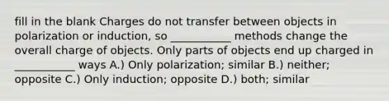 fill in the blank Charges do not transfer between objects in polarization or induction, so ___________ methods change the overall charge of objects. Only parts of objects end up charged in ___________ ways A.) Only polarization; similar B.) neither; opposite C.) Only induction; opposite D.) both; similar