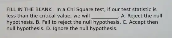 FILL IN THE BLANK - In a Chi Square test, if our test statistic is less than the critical value, we will ___________. A. Reject the null hypothesis. B. Fail to reject the null hypothesis. C. Accept then null hypothesis. D. Ignore the null hypothesis.