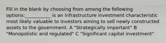 Fill in the blank by choosing from among the following options:___________ is an infrastructure investment characteristic most likely valuable to investors aiming to sell newly constructed assets to the government. A "Strategically important" B "Monopolistic and regulated" C "Significant capital investment"