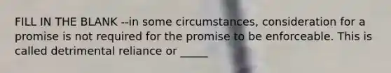 FILL IN THE BLANK --in some circumstances, consideration for a promise is not required for the promise to be enforceable. This is called detrimental reliance or _____