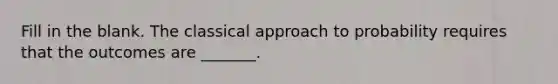 Fill in the blank. The classical approach to probability requires that the outcomes are​ _______.