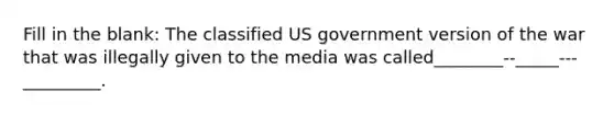 Fill in the blank: The classified US government version of the war that was illegally given to the media was called________--_____---_________.