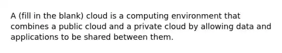 A (fill in the blank) cloud is a computing environment that combines a public cloud and a private cloud by allowing data and applications to be shared between them.