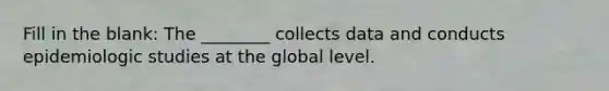 Fill in the blank: The ________ collects data and conducts epidemiologic studies at the global level.