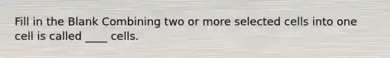 Fill in the Blank Combining two or more selected cells into one cell is called ____ cells.