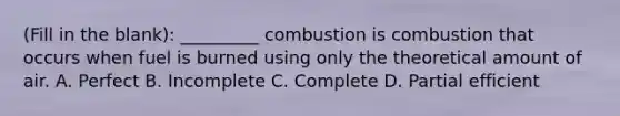 (Fill in the blank): _________ combustion is combustion that occurs when fuel is burned using only the theoretical amount of air. A. Perfect B. Incomplete C. Complete D. Partial efficient