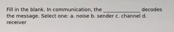 Fill in the blank. In communication, the _______________ decodes the message. Select one: a. noise b. sender c. channel d. receiver