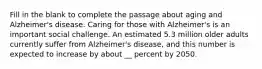 Fill in the blank to complete the passage about aging and Alzheimer's disease. Caring for those with Alzheimer's is an important social challenge. An estimated 5.3 million older adults currently suffer from Alzheimer's disease, and this number is expected to increase by about __ percent by 2050.