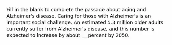 Fill in the blank to complete the passage about aging and Alzheimer's disease. Caring for those with Alzheimer's is an important social challenge. An estimated 5.3 million older adults currently suffer from Alzheimer's disease, and this number is expected to increase by about __ percent by 2050.