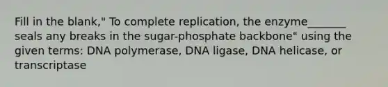 Fill in the blank," To complete replication, the enzyme_______ seals any breaks in the sugar-phosphate backbone" using the given terms: DNA polymerase, DNA ligase, DNA helicase, or transcriptase