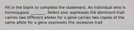 Fill in the blank to complete the statement: An individual who is homozygous ________. Select one: expresses the dominant trait carries two different alleles for a gene carries two copies of the same allele for a gene expresses the recessive trait