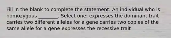 Fill in the blank to complete the statement: An individual who is homozygous ________. Select one: expresses the dominant trait carries two different alleles for a gene carries two copies of the same allele for a gene expresses the recessive trait