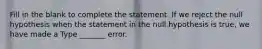 Fill in the blank to complete the statement. If we reject the null hypothesis when the statement in the null hypothesis is​ true, we have made a Type​ _______ error.