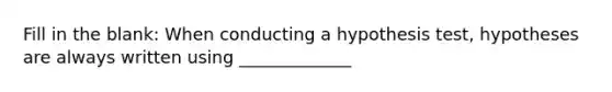 Fill in the blank: When conducting a hypothesis test, hypotheses are always written using _____________