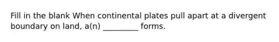 Fill in the blank When continental plates pull apart at a divergent boundary on land, a(n) _________ forms.