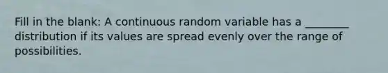 Fill in the blank: A continuous random variable has a ________ distribution if its values are spread evenly over the range of possibilities.