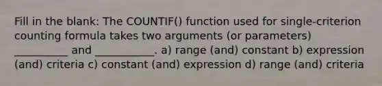 Fill in the blank: The COUNTIF() function used for single-criterion counting formula takes two arguments (or parameters) __________ and ___________. a) range (and) constant b) expression (and) criteria c) constant (and) expression d) range (and) criteria