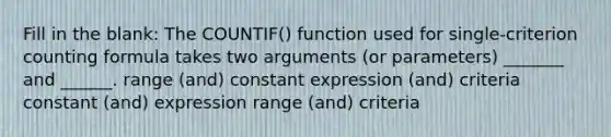 Fill in the blank: The COUNTIF() function used for single-criterion counting formula takes two arguments (or parameters) _______ and ______. range (and) constant expression (and) criteria constant (and) expression range (and) criteria