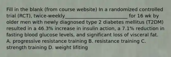 Fill in the blank (from course website) In a randomized controlled trial (RCT), twice-weekly__________________________ for 16 wk by older men with newly diagnosed type 2 diabetes mellitus (T2DM) resulted in a 46.3% increase in insulin action, a 7.1% reduction in fasting blood glucose levels, and significant loss of visceral fat. A. progressive resistance training B. resistance training C. strength training D. weight lifiting