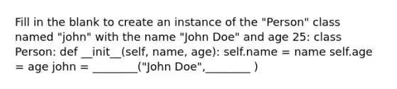 Fill in the blank to create an instance of the "Person" class named "john" with the name "John Doe" and age 25: class Person: def __init__(self, name, age): self.name = name self.age = age john = ________("John Doe",________ )