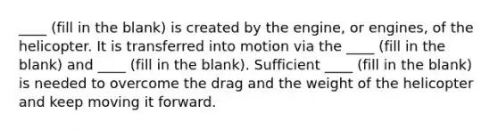 ____ (fill in the blank) is created by the engine, or engines, of the helicopter. It is transferred into motion via the ____ (fill in the blank) and ____ (fill in the blank). Sufficient ____ (fill in the blank) is needed to overcome the drag and the weight of the helicopter and keep moving it forward.