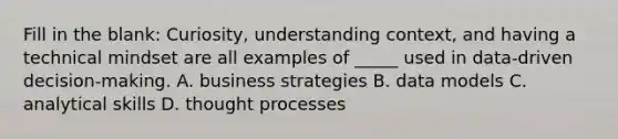 Fill in the blank: Curiosity, understanding context, and having a technical mindset are all examples of _____ used in data-driven decision-making. A. business strategies B. data models C. analytical skills D. thought processes